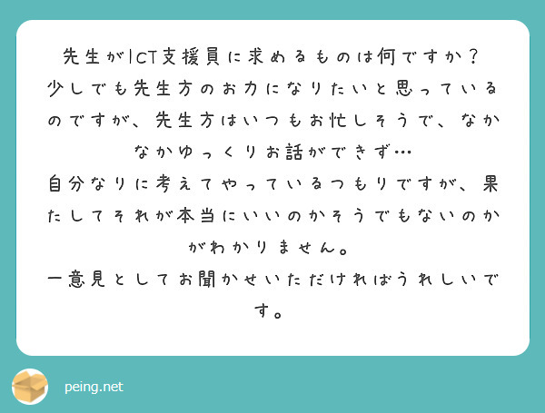 先生がICT支援員に求めるものは何ですか？
少しでも先生方のお力になりたいと思っているのですが、先生方はいつもお忙しそうで、なかなかゆっくりお話ができず…
自分なりに考えてやっているつもりですが、果たしてそれが本当にいいのかそうでもないのかがわかりません。
一意見としてお聞かせいただければうれしいです。