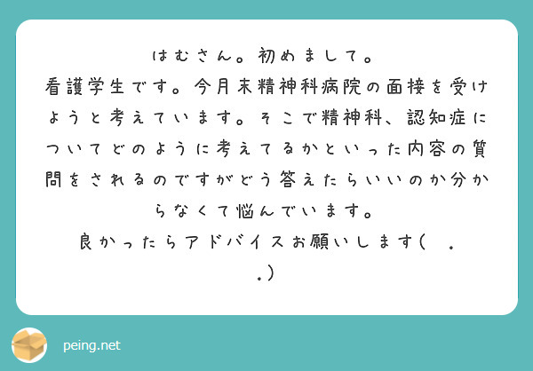 はむさん。初めまして。
看護学生です。今月末精神科病院の面接を受けようと考えています。そこで精神科、認知症についてどのように考えてるかといった内容の質問をされるのですがどう答えたらいいのか分からなくて悩んでいます。
良かったらアドバイスお願いします(  . .)