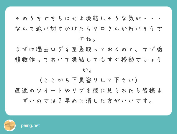 そのうちどちらにせよ凍結しそうな気が・・・なんて追い討ちかけたらクロさんかわいそうですね。
まずは過去ログを至急取っておくのと、サブ垢複数作っておいて凍結してもすぐ移動でしょうか。
(ここから下黒塗りして下さい)
直近のツイートやリプを彼に見られたら皆様まずいのでは？早めに消した方がいいです。