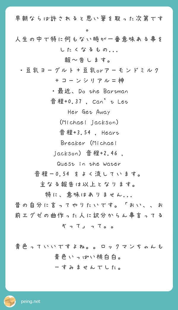 早朝ならば許されると思い筆を取った次第です。
人生の中で特に何もない時が一番意味ある事をしたくなるもの...
報～告します。
・豆乳ヨーグルト＋豆乳orアーモンドミルク＋コーンシリアル＝神
・最近、Do the Bartman 音程+0.37 , Can't Let Her Get Away (Michael jackson) 音程+3.54 , Heart Breaker (Michael jackson) 音程+2.46 , Quest in the Water 音程－0.54 をよく流しています。
主なる報告は以上となります。
特に、意味はありません...
昔の自分に言ってやりたいです。「おい、、お前エグゼの曲作った人に訳分からん事言ってるぞって」って。。

青色っていいですよね。。ロックマンちゃんも青色いっぱい桃白白。
ーすみませんでした。