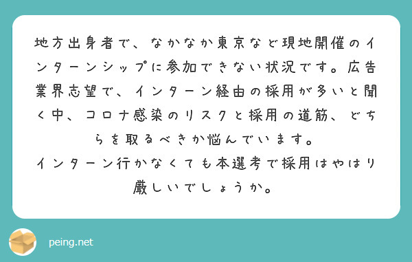地方出身者で、なかなか東京など現地開催のインターンシップに参加できない状況です。広告業界志望で、インターン経由の採用が多いと聞く中、コロナ感染のリスクと採用の道筋、どちらを取るべきか悩んでいます。
インターン行かなくても本選考で採用はやはり厳しいでしょうか。