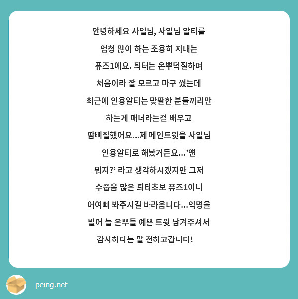 안녕하세요 사일님, 사일님 알티를 엄청 많이 하는 조용히 지내는 퓨즈1에요. 틔터는 온뿌덕질하며 처음이라 잘 모르고 마구 썼는데 최근에 인용알티는 맞팔한 분들끼리만 하는게 매너라는걸 배우고 땀삐질했어요...제 메인트윗을 사일님 인용알티로 해놨거든요...'얜 뭐지?' 라고 생각하시겠지만 그저 수줍음 많은 틔터초보 퓨즈1이니 어여삐 봐주시길 바라옵니다...익명을 빌어 늘 온뿌들 예쁜 트윗 남겨주셔서 감사하다는 말 전하고갑니다!💘