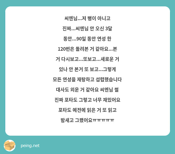 씨엔님...저 뻥이 아니고 진짜...씨엔님 안 오신 3달 동안...90일 동안 연성 한 120번은 돌려본 거 같아요...본 거 다시보고...또보고...새로운 거 있나 안 본거 또 보고...그렇게 모든 연성을 재탕하고 섭렵했습니다 대사도 외운 거 같아요 씨엔님 썰 진짜 포타도 그렇고 너무 재밌어요 포타도 예전에 읽은 거 또 읽고 밤새고 그랬어요ㅠㅠㅠㅠㅠ