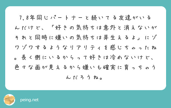 7,8年同じパートナーと続いてる友達がいるんだけど、「好きの気持ちは意外と消えないがそれと同時に嫌いの気持ちは芽生えるよ」にゾワゾワするようなリアリティを感じちゃったね。長く側にいるからって好きは冷めないけど、色々な面が見えるから嫌いも確実に育っちゃうんだろうね。