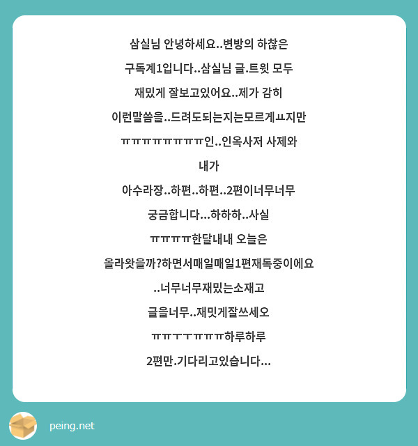 삼실님 안녕하세요..변방의 하찮은 구독계1입니다..삼실님 글.트윗 모두 재밌게 잘보고있어요..제가 감히 이런말씀을..드려도되는지는모르게ㅛ지만 ㅠㅠㅠㅠㅠㅠㅠㅠ인..인옥사저 사제와 내가 아수라장..하편..하편..2편이너무너무궁금합니다...하하하..사실 ㅠㅠㅠㅠ한달내내 오늘은 올라왓을까?하면서매일매일1편재독중이에요..너무너무재밌는소재고 글을너무..재밋게잘쓰세오 ㅠㅠㅜㅜㅠㅠㅠ하루하루 2편만.기다리고있습니다...