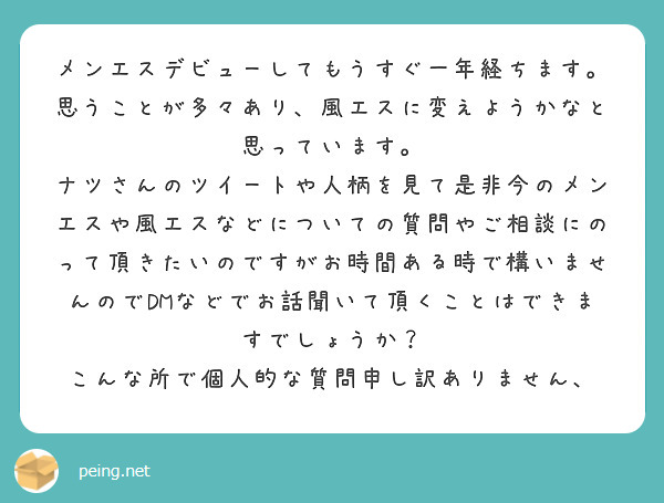 メンエスデビューしてもうすぐ一年経ちます。
思うことが多々あり、風エスに変えようかなと思っています。
ナツさんのツイートや人柄を見て是非今のメンエスや風エスなどについての質問やご相談にのって頂きたいのですがお時間ある時で構いませんのでDMなどでお話聞いて頂くことはできますでしょうか？
こんな所で個人的な質問申し訳ありません、