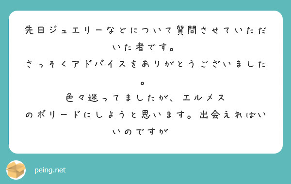 先日ジュエリーなどについて質問させていただいた者です。
さっそくアドバイスをありがとうございました。
色々迷ってましたが、エルメス のボリードにしようと思います。出会えればいいのですが😌