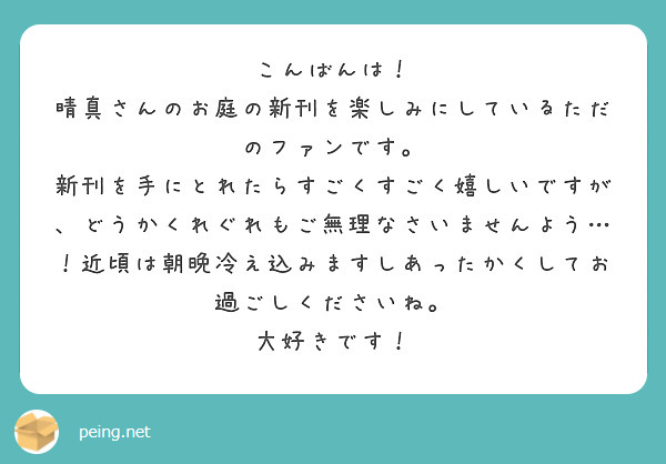 こんばんは！
晴真さんのお庭の新刊を楽しみにしているただのファンです。
新刊を手にとれたらすごくすごく嬉しいですが、どうかくれぐれもご無理なさいませんよう…！近頃は朝晩冷え込みますしあったかくしてお過ごしくださいね。
大好きです！