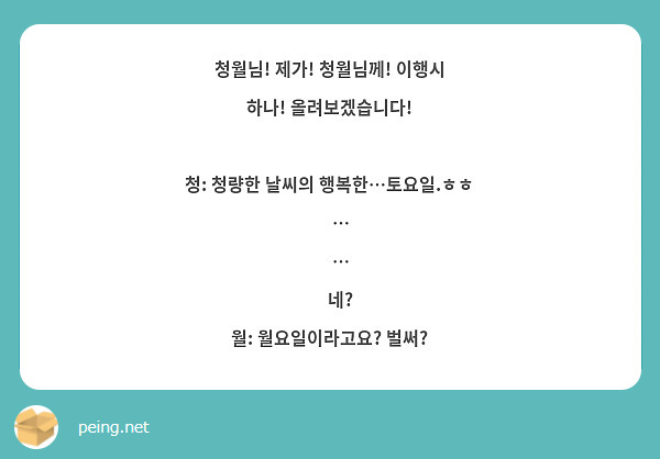 청월님! 제가! 청월님께! 이행시 하나! 올려보겠습니다!

청: 청량한 날씨의 행복한…토요일.ㅎㅎ
     …
     …
     네? 
월: 월요일이라고요? 벌써?
