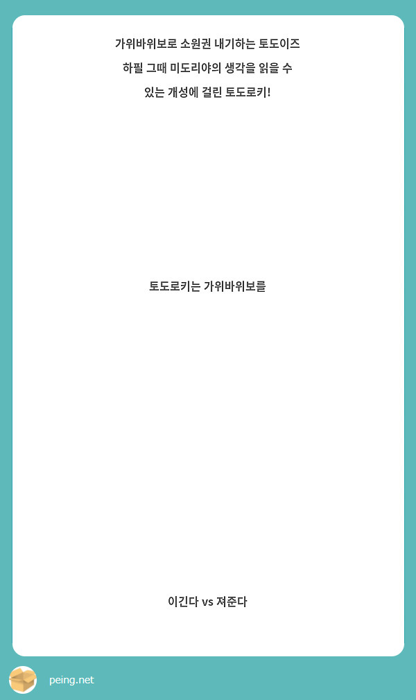                 가위바위보로 소원권 내기하는 토도이즈
하필 그때 미도리야의 생각을 읽을 수 있는 개성에 걸린 토도로키!
                           토도로키는 가위바위보를 
                                이긴다 vs 져준다