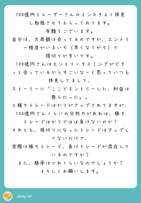 100億円トレーダーさんのインスタよく拝見し勉強させてもらっております。
有難うございます。
自分は、大局観は合ってるのですが、エントリー精度がいまいち（早くなりがち）で
損切りが多いです。
100億円さんはエントリータイミングがビタっと合っているからすごいなーと思っていつも拝見してまして、
ストーリーに「ここでエントリーした、利益は幾らだった。」
と勝ちトレードばかりがアップされてますが、
100億円さんくらいの分析力があれば、勝ちトレードばかりでほぼ負けないのか？
それとも、損切りになったトレードはアップしてないだけで、
実際は勝ちトレード、負けトレードが混在しているのですか？
また、勝率はどれくらいなのでしょうか？
よろしくお願いします。