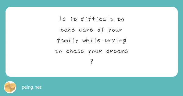 Is it difficult to take care of your family while trying to chase your dreams ?