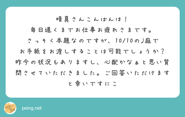 晴真さんこんばんは！
毎日遅くまでお仕事お疲れさまです。
さっそく本題なのですが、10/10のJ庭でお手紙をお渡しすることは可能でしょうか？
昨今の状況もありますし、心配かなぁと思い質問させていただきました。ご回答いただけますと幸いですにこ