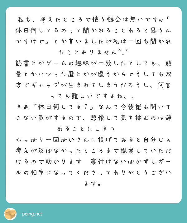 私も、考えたところで使う機会は無いですw「休日何してるのって聞かれることあると思うんですけど」とか言いましたが私は一回も聞かれたことありません^_^
読書とかゲームの趣味が一致したとしても、熱量とかハマった歴とかが違うからどうしても双方でギャップが生まれてしまうだろうし、何言っても難しいですよね、、
まあ「休日何してる？」なんて今後誰も聞いてこない気がするので、想像して気を揉むのは辞めることにしまつ😅😅
やっぱり一回ぱかさんに投げてみると自分じゃ考えが及ばなかったところまで提案していただけるので助かります💦寝付けないぱかずしガールの相手になってくださってありがとうございます。