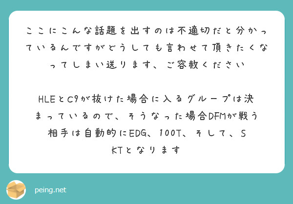 ここにこんな話題を出すのは不適切だと分かっているんですがどうしても言わせて頂きたくなってしまい送ります、ご容赦ください

HLEとC9が抜けた場合に入るグループは決まっているので、そうなった場合DFMが戦う相手は自動的にEDG、100T、そして、SKTとなります