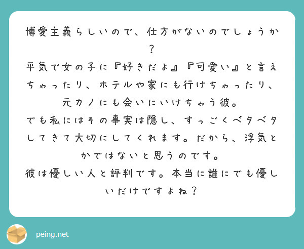 博愛主義らしいので、仕方がないのでしょうか？
平気で女の子に『好きだよ』『可愛い』と言えちゃったり、ホテルや家にも行けちゃったり、元カノにも会いにいけちゃう彼。
でも私にはその事実は隠し、すっごくベタベタしてきて大切にしてくれます。だから、浮気とかではないと思うのです。
彼は優しい人と評判です。本当に誰にでも優しいだけですよね？