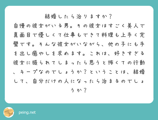 結婚したら治りますか？
自慢の彼女がいる男。その彼女はすごく美人で真面目で優しくて仕事もできて料理も上手く完璧です。そんな彼女がいながら、他の子にも手を出し癒やしを求めます。これは、好きすぎる彼女に振られてしまったら思うと怖くての行動、キープなのでしょうか？ということは、結婚して、自分だけの人になったら治まるのでしょうか？