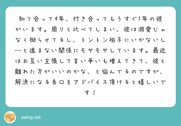 知り合って4年、付き合ってもうすぐ1年の彼がいます。周りと比べてしまい、彼は溺愛じゃなく拗らせてるし、トントン拍子にいかないし…と進まない関係にモヤモヤしています。最近はお互い主張して言い争いも増えてきて、彼と離れた方がいいのかな、と悩んでるのですが、解決になる糸口をアドバイス頂けると嬉しいです！