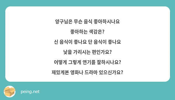 양구님은 무슨 음식 좋아하시나요
좋아하는 색감은?
신 음식이 좋나요 단 음식이 좋나요
낯을 가리시는 편인가요?
어떻게 그렇게 연기를 잘하시나요?
재밌게본 영화나 드라마 있으신가요?