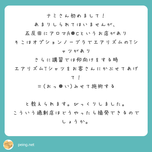 ナミさん初めまして！
あまりしられてはいませんが、
五反田にアロマA●Cというお店があり
そこはオプションノーブラでエアリズムのTシャツがあり
さらに講習では仰向けをする時
エアリズムTシャツをお客さんにかぶせてあげて！
＝(おっ●い)みせて施術する

と教えられます。びっくりしました。
こういう過剰店はどうやったら摘発できるのでしょうか。


