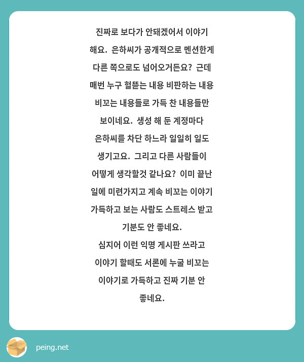 진짜로 보다가 안돼겠어서 이야기 해요.  은하씨가 공개적으로 멘션한게 다른 쪽으로도 넘어오거든요?  근데 매번 누구 헐뜯는 내용 비판하는 내용 비꼬는 내용들로 가득 찬 내용들만 보이네요.  생성 해 둔 계정마다 은하씨를 차단 하느라 일일히 일도 생기고요.  그리고 다른 사람들이 어떻게 생각할것 같나요?  이미 끝난 일에 미련가지고 계속 비꼬는 이야기 가득하고 보는 사람도 스트레스 받고 기분도 안 좋네요.  
심지어 이런 익명 게시판 쓰라고 이야기 할때도 서론에 누굴 비꼬는 이야기로 가득하고 진짜 기분 안 좋네요.
