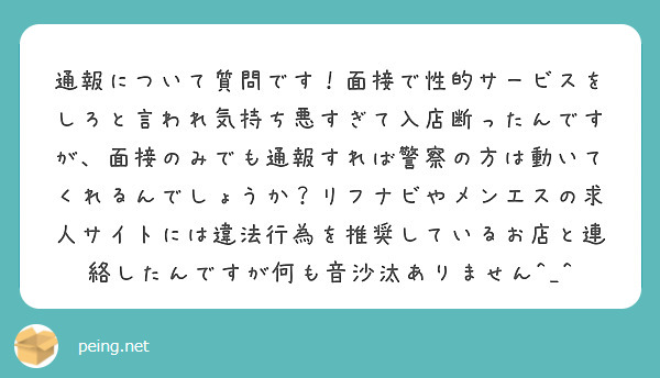 通報について質問です！面接で性的サービスをしろと言われ気持ち悪すぎて入店断ったんですが、面接のみでも通報すれば警察の方は動いてくれるんでしょうか？リフナビやメンエスの求人サイトには違法行為を推奨しているお店と連絡したんですが何も音沙汰ありません^_^
