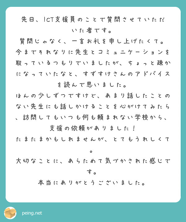 先日、ICT支援員のことで質問させていただいた者です。
質問じゃなく、一言お礼を申し上げたくて。
今までそれなりに先生とコミュニケーションを取っているつもりでいましたが、ちょっと疎かになっていたなと、すずすけさんのアドバイスを読んで思いました。
ほんの少しずつですけど、あまり話したことのない先生にも話しかけることを心がけてみたら、訪問してもいつも何も頼まれない学校から、支援の依頼がありました！
たまたまかもしれませんが、とてもうれしくて。
大切なことに、あらためて気づかされた感じです。
本当にありがとうございました。