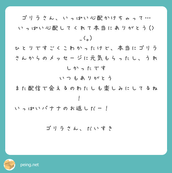 ゴリラさん、いっぱい心配かけちゃって…
いっぱい心配してくれて本当にありがとう(>_<｡)
ひとりですごくこわかったけど、本当にゴリラさんからのメッセージに元気もらったし、うれしかったです
いつもありがとう
また配信で会えるのわたしも楽しみにしてるね！🍌🍌
いっぱいバナナのお返しだー！🍌🍌🍌🍌🍌🍌🍌🍌
ゴリラさん、だいすき❤️
🪐💞🏹