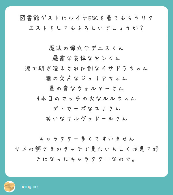 図書館ゲストにルイナEGOを着てもらうリクエストをしてもよろしいでしょうか？

魔法の弾丸なデニスくん
厳粛な哀悼なヤンくん
涙で研ぎ澄まされた剣なイサドラちゃん
霜の欠片なジュリアちゃん
星の音なウォルターさん
4本目のマッチの火なルルちゃん
ダ・カーポなユナさん
笑いなサルヴァドールさん

キャラクター多くてすいません
サメの餌さまのタッチで見たいもしくは見て好きになったキャラクターなので。
