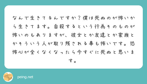 なんで生きてるんですか 僕は死ぬのが怖いから生きてます 自殺するという行為そのものが怖いのもありますが 彼女とか Peing 質問箱