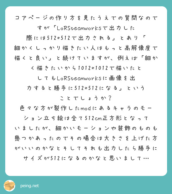 コアページの作り方を見たうえでの質問なのですが「LoRSteamworksで出力した際には512*512で出力される」とあり「細かくしっかり描きたい人はもっと高解像度で描くと良い」と続けていますが、例えば「細かく描きたいから1012*1012で描いたとしてもLoRSteamworksに画像を出力すると勝手に512*512になる」ということでしょうか？
色々な方が製作したmodにあるキャラのモーション立ち絵は全て512cm正方形となっていましたが、細かいモーションや装飾のものも幾つかあったのでその場合は大きさを上げた方がいいのかなとそしてそれも出力したら勝手にサイズが512になるのかなと思いまして…