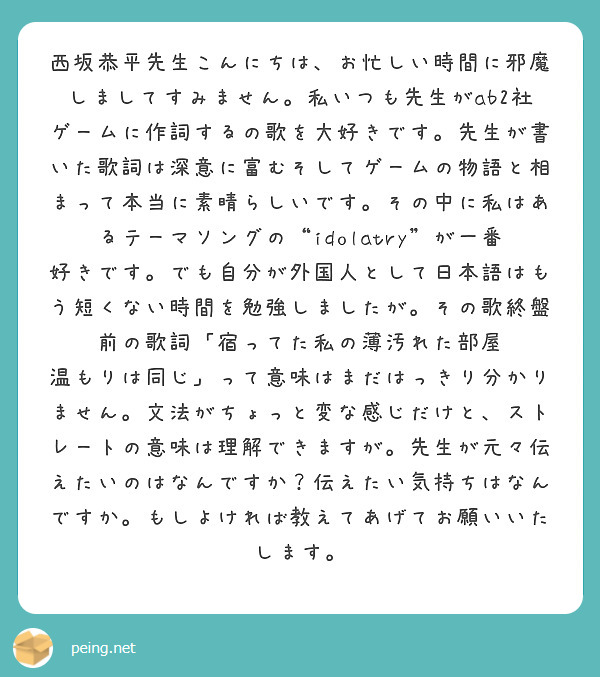 西坂恭平先生こんにちは、お忙しい時間に邪魔しましてすみません。私いつも先生がab2社ゲームに作詞するの歌を大好きです。先生が書いた歌詞は深意に富むそしてゲームの物語と相まって本当に素晴らしいです。その中に私はあるテーマソングの“idolatry”が一番好きです。でも自分が外国人として日本語はもう短くない時間を勉強しましたが。その歌終盤前の歌詞「宿ってた私の薄汚れた部屋　温もりは同じ」って意味はまだはっきり分かりません。文法がちょっと変な感じだけと、ストレートの意味は理解できますが。先生が元々伝えたいのはなんですか？伝えたい気持ちはなんですか。もしよければ教えてあげてお願いいたします。