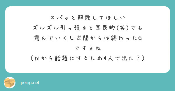 スパッと解散してほしい
ズルズル引っ張ると国民的(笑)でも
霞んでいくし世間からは終わったG
ですよね
(だから話題にするため4人で出た？)