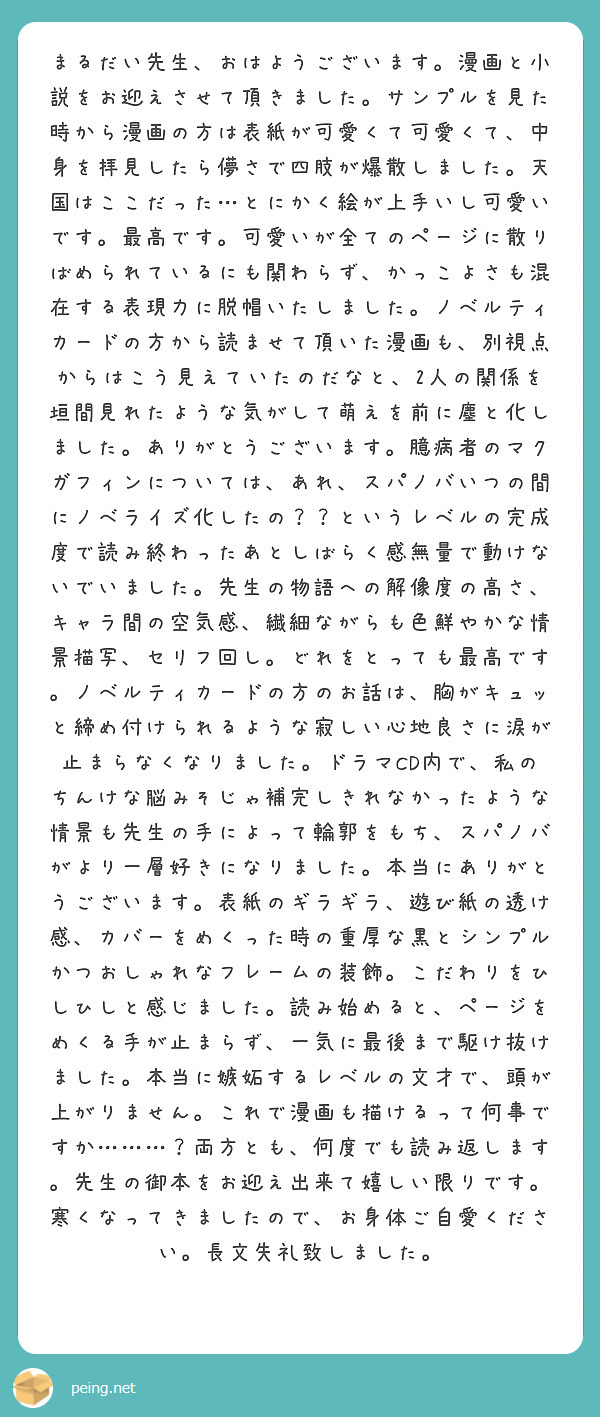 まるだい先生、おはようございます。漫画と小説をお迎えさせて頂きました。サンプルを見た時から漫画の方は表紙が可愛くて可愛くて、中身を拝見したら儚さで四肢が爆散しました。天国はここだった…とにかく絵が上手いし可愛いです。最高です。可愛いが全てのページに散りばめられているにも関わらず、かっこよさも混在する表現力に脱帽いたしました。ノベルティカードの方から読ませて頂いた漫画も、別視点からはこう見えていたのだなと、2人の関係を垣間見れたような気がして萌えを前に塵と化しました。ありがとうございます。臆病者のマクガフィンについては、あれ、スパノバいつの間にノベライズ化したの？？というレベルの完成度で読み終わったあとしばらく感無量で動けないでいました。先生の物語への解像度の高さ、キャラ間の空気感、繊細ながらも色鮮やかな情景描写、セリフ回し。どれをとっても最高です。ノベルティカードの方のお話は、胸がキュッと締め付けられるような寂しい心地良さに涙が止まらなくなりました。ドラマCD内で、私のちんけな脳みそじゃ補完しきれなかったような情景も先生の手によって輪郭をもち、スパノバがより一層好きになりました。本当にありがとうございます。表紙のギラギラ、遊び紙の透け感、カバーをめくった時の重厚な黒とシンプルかつおしゃれなフレームの装飾。こだわりをひしひしと感じました。読み始めると、ページをめくる手が止まらず、一気に最後まで駆け抜けました。本当に嫉妬するレベルの文才で、頭が上がりません。これで漫画も描けるって何事ですか………？両方とも、何度でも読み返します。先生の御本をお迎え出来て嬉しい限りです。寒くなってきましたので、お身体ご自愛ください。長文失礼致しました。