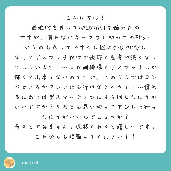こんにちは！
最近PCを買ってVALORANTを始めたのですが、慣れないキーマウと初めてのFPSというのもあってかすぐに脳のCPUがMAXになってデスマッチだけで視野と思考が狭くなってしまいます……まだ訓練場とデスマッチしか怖くて出来てないのですが、このままではコンペどころかアンレにも行けなさそうです…慣れるためにはデスマッチをひたすら回したほうがいいですか？それとも思い切ってアンレに行ったほうがいいんでしょうか？
長々とすみません！返答くれると嬉しいです！これからも頑張ってください！！