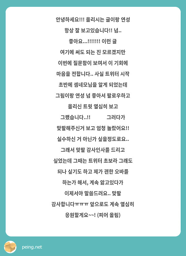 안녕하세요!!! 올리시는 글이랑 연성 항상 잘 보고있습니다!! 넘.. 좋아요...!!!!!!! 이런 글 여기에 써도 되는 진 모르겠지만 이번에 질문함이 보여서 이 기회에 마음을 전합니다.. 사실 트위터 시작 초반에 셈네모님을 알게 되었는데 그림이랑 연성 넘 좋아서 팔로우하고 올리신 트윗 열심히 보고 그랬습니다..!!😭👍👍 그러다가 맞팔해주신거 보고 엄청 놀랐어요!! 실수하신 거 아닌가 싶을정도로요.. 그래서 맞팔 감사인사를 드리고 싶었는데 그때는 트위터 초보라 그래도 되나 싶기도 하고 제가 괜한 오바를 하는가 해서, 계속 앓고있다가 이제서야 말씀드려요.. 맞팔 감사합니다ㅠㅠㅠ 앞으로도 계속 열심히 응원할게요~~! (피어 올림)