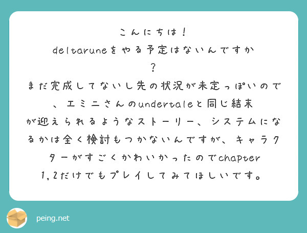 こんにちは！
deltaruneをやる予定はないんですか？
まだ完成してないし先の状況が未定っぽいので、エミニさんのundertaleと同じ結末が迎えられるようなストーリー、システムになるかは全く検討もつかないんですが、キャラクターがすごくかわいかったのでchapter1,2だけでもプレイしてみてほしいです。