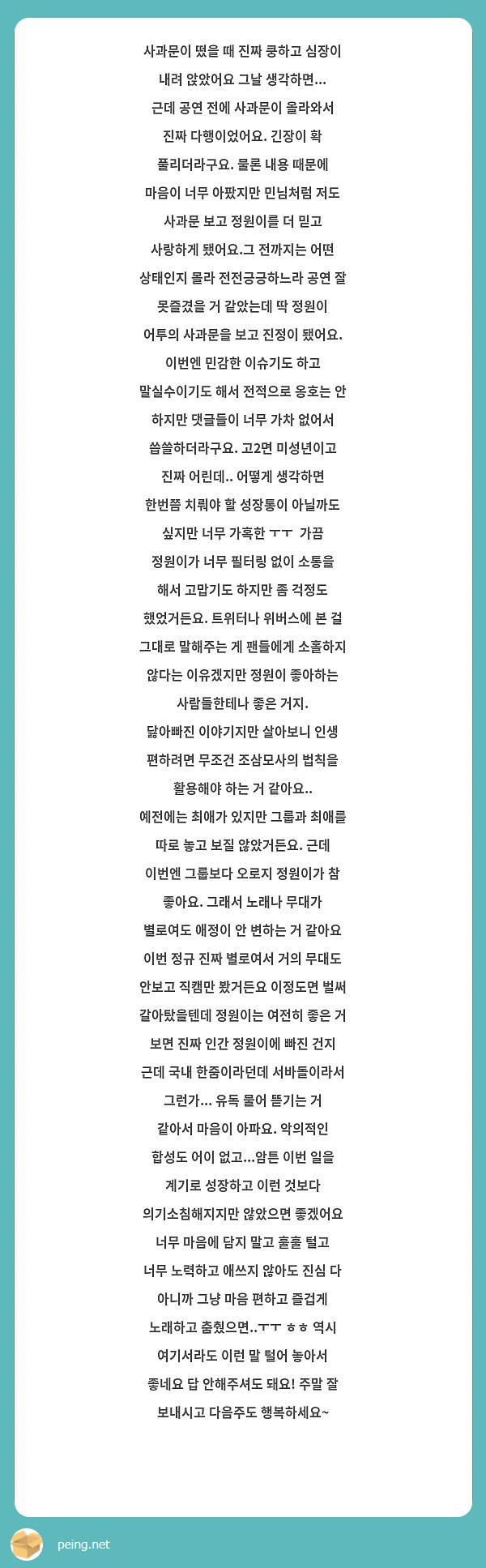 사과문이 떴을 때 진짜 쿵하고 심장이 내려 앉았어요 그날 생각하면... 근데 공연 전에 사과문이 올라와서 진짜 다행이었어요. 긴장이 확 풀리더라구요. 물론 내용 때문에 마음이 너무 아팠지만 민님처럼 저도 사과문 보고 정원이를 더 믿고 사랑하게 됐어요.그 전까지는 어떤 상태인지 몰라 전전긍긍하느라 공연 잘 못즐겼을 거 같았는데 딱 정원이 어투의 사과문을 보고 진정이 됐어요.  
이번엔 민감한 이슈기도 하고 말실수이기도 해서 전적으로 옹호는 안 하지만 댓글들이 너무 가차 없어서 씁쓸하더라구요. 고2면 미성년이고 진짜 어린데.. 어떻게 생각하면 한번쯤 치뤄야 할 성장통이 아닐까도 싶지만 너무 가혹한 ㅜㅜ  가끔 정원이가 너무 필터링 없이 소통을 해서 고맙기도 하지만 좀 걱정도 했었거든요. 트위터나 위버스에 본 걸 그대로 말해주는 게 팬들에게 소홀하지 않다는 이유겠지만 정원이 좋아하는 사람들한테나 좋은 거지. 
닳아빠진 이야기지만 살아보니 인생 편하려면 무조건 조삼모사의 법칙을 활용해야 하는 거 같아요.. 
예전에는 최애가 있지만 그룹과 최애를 따로 놓고 보질 않았거든요. 근데 이번엔 그룹보다 오로지 정원이가 참 좋아요. 그래서 노래나 무대가 별로여도 애정이 안 변하는 거 같아요 
이번 정규 진짜 별로여서 거의 무대도 안보고 직캠만 봤거든요 이정도면 벌써 갈아탔을텐데 정원이는 여전히 좋은 거 보면 진짜 인간 정원이에 빠진 건지
근데 국내 한줌이라던데 서바돌이라서 그런가... 유독 물어 뜯기는 거 같아서 마음이 아파요. 악의적인 합성도 어이 없고...암튼 이번 일을 계기로 성장하고 이런 것보다 의기소침해지지만 않았으면 좋겠어요 너무 마음에 담지 말고 훌훌 털고 너무 노력하고 애쓰지 않아도 진심 다 아니까 그냥 마음 편하고 즐겁게 노래하고 춤췄으면..ㅜㅜ ㅎㅎ 역시 여기서라도 이런 말 털어 놓아서 좋네요 답 안해주셔도 돼요! 주말 잘 보내시고 다음주도 행복하세요~