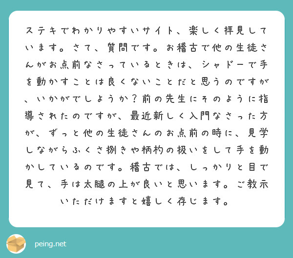 ステキでわかりやすいサイト、楽しく拝見しています。さて、質問です。お稽古で他の生徒さんがお点前なさっているときは、シャドーで手を動かすことは良くないことだと思うのですが、いかがでしようか？前の先生にそのように指導されたのですが、最近新しく入門なさった方が、ずっと他の生徒さんのお点前の時に、見学しながらふくさ捌きや柄杓の扱いをして手を動かしているのです。稽古では、しっかりと目で見て、手は太腿の上が良いと思います。ご教示いただけますと嬉しく存じます。