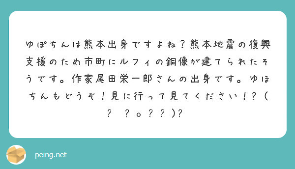 ゆぽちんは熊本出身ですよね 熊本地震の復興支援のため市町にルフィの銅像が建てられたそうです 作家尾田栄一郎さんの Peing 質問箱