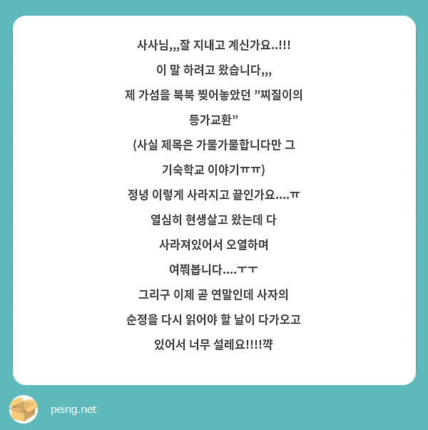 사사님,,,잘 지내고 계신가요..!!!
이 말 하려고 왔습니다,,,
제 가섬을 북북 찢어놓았던 "찌질이의 등가교환"
(사실 제목은 가물가물합니다만 그 기숙학교 이야기ㅠㅠ)
정녕 이렇게 사라지고 끝인가요....ㅠ
열심히 현생살고 왔는데 다 사라져있어서 오열하며 여쭤봅니다....ㅜㅜ
그리구 이제 곧 연말인데 사자의 순정을 다시 읽어야 할 날이 다가오고 있어서 너무 설레요!!!!꺅