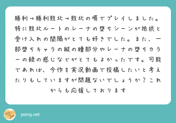 勝利→勝利敗北→敗北の順でプレイしました。特に敗北ルートのレーナの堕ちシーンが抵抗と受け入れの間隔がとても好きでした。また、一部堕ちキャラの縦の瞳部分やレーナの堕ちカラーの緑の感じなどがとてもよかったです。可能であれば、今作を実況動画で投稿したいと考えたりもしていますが問題ないでしょうか？これからも応援しております