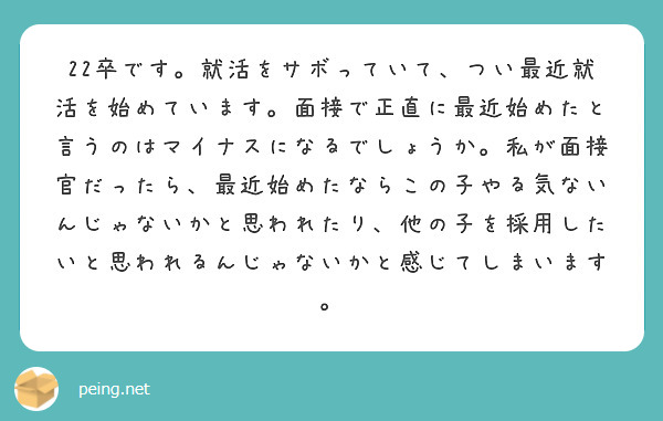 22卒です。就活をサボっていて、つい最近就活を始めています。面接で正直に最近始めたと言うのはマイナスになるでしょうか。私が面接官だったら、最近始めたならこの子やる気ないんじゃないかと思われたり、他の子を採用したいと思われるんじゃないかと感じてしまいます。