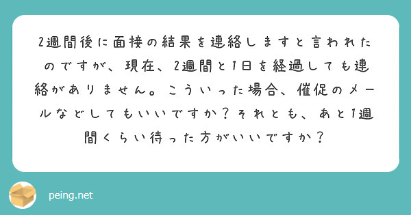 2週間後に面接の結果を連絡しますと言われたのですが、現在、2週間と1日を経過しても連絡がありません。こういった場合、催促のメールなどしてもいいですか？それとも、あと1週間くらい待った方がいいですか？