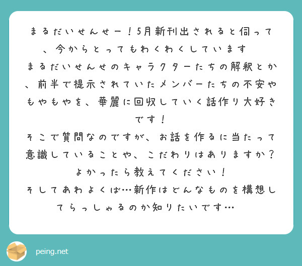 まるだいせんせー！5月新刊出されると伺って、今からとってもわくわくしています✨
まるだいせんせのキャラクターたちの解釈とか、前半で提示されていたメンバーたちの不安やもやもやを、華麗に回収していく話作り大好きです！
そこで質問なのですが、お話を作るに当たって意識していることや、こだわりはありますか？よかったら教えてください！
そしてあわよくば…新作はどんなものを構想してらっしゃるのか知りたいです…🙏