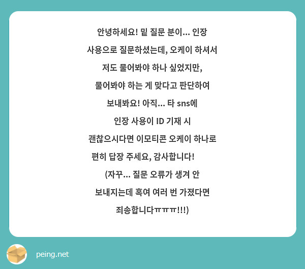 안녕하세요! 밑 질문 분이... 인장 사용으로 질문하셨는데, 오케이 하셔서 저도 물어봐야 하나 싶었지만, 물어봐야 하는 게 맞다고 판단하여 보내봐요! 아직... 타 sns에 인장 사용이 ID 기재 시 괜찮으시다면 이모티콘 오케이 하나로 편히 답장 주세요, 감사합니다! 😄💕 (자꾸... 질문 오류가 생겨 안 보내지는데 혹여 여러 번 가졌다면 죄송합니다ㅠㅠㅠ!!!)