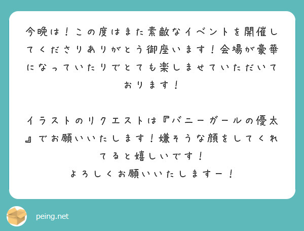 今晩は！この度はまた素敵なイベントを開催してくださりありがとう御座います！会場が豪華になっていたりでとても楽しませていただいております！

イラストのリクエストは『バニーガールの優太』でお願いいたします！嫌そうな顔をしてくれてると嬉しいです！
よろしくお願いいたしますー！