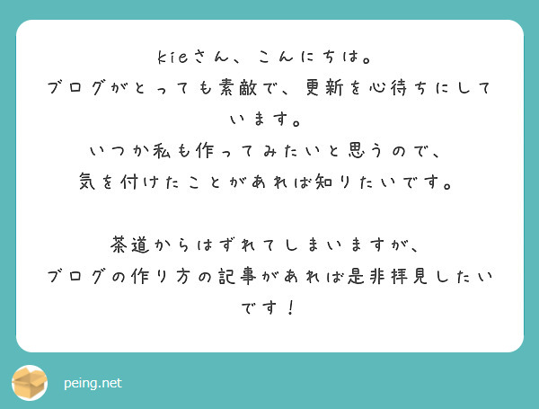 kieさん、こんにちは。
ブログがとっても素敵で、更新を心待ちにしています。
いつか私も作ってみたいと思うので、
気を付けたことがあれば知りたいです。

茶道からはずれてしまいますが、
ブログの作り方の記事があれば是非拝見したいです！
