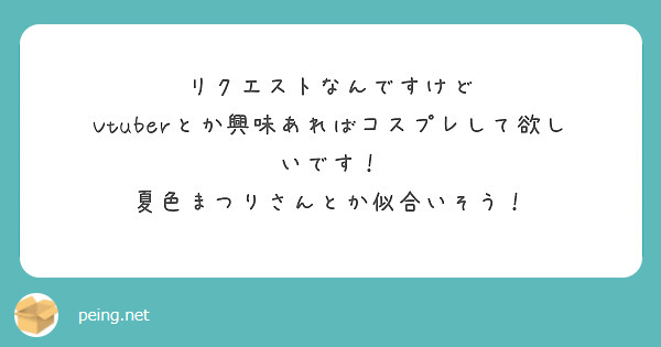 リクエストなんですけど
Vtuberとか興味あればコスプレして欲しいです！
夏色まつりさんとか似合いそう！