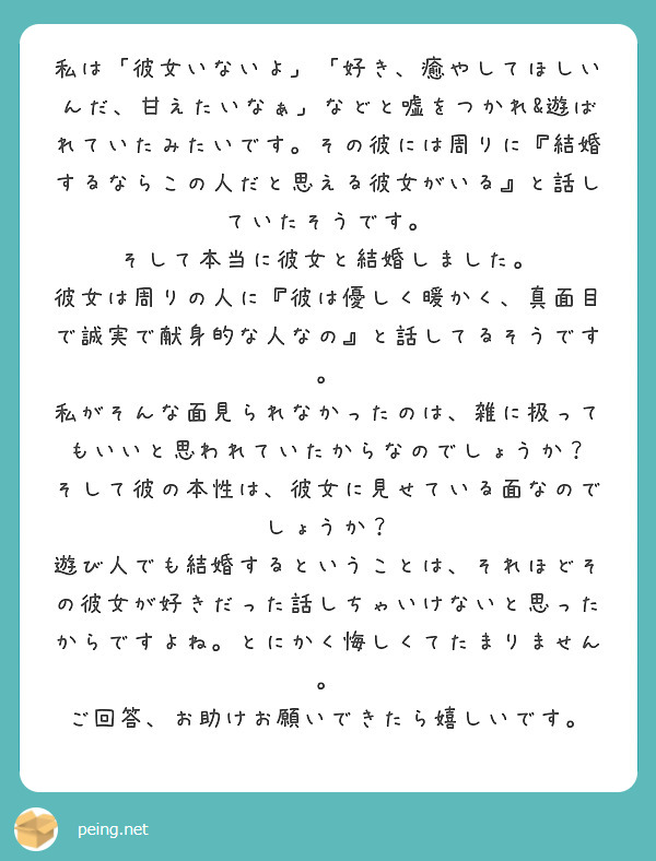 私は「彼女いないよ」「好き、癒やしてほしいんだ、甘えたいなぁ」などと嘘をつかれ&遊ばれていたみたいです。その彼には周りに『結婚するならこの人だと思える彼女がいる』と話していたそうです。
そして本当に彼女と結婚しました。
彼女は周りの人に『彼は優しく暖かく、真面目で誠実で献身的な人なの』と話してるそうです。
私がそんな面見られなかったのは、雑に扱ってもいいと思われていたからなのでしょうか？
そして彼の本性は、彼女に見せている面なのでしょうか？
遊び人でも結婚するということは、それほどその彼女が好きだった話しちゃいけないと思ったからですよね。とにかく悔しくてたまりません。
ご回答、お助けお願いできたら嬉しいです。
